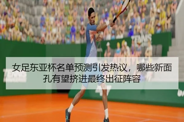 女足东亚杯名单预测引发热议，哪些新面孔有望挤进最终出征阵容